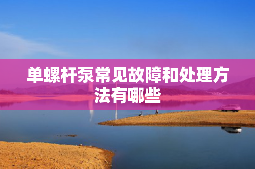 单螺杆泵常见故障和处理方法有哪些