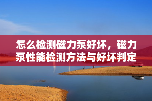 怎么检测磁力泵好坏，磁力泵性能检测方法与好坏判定指南