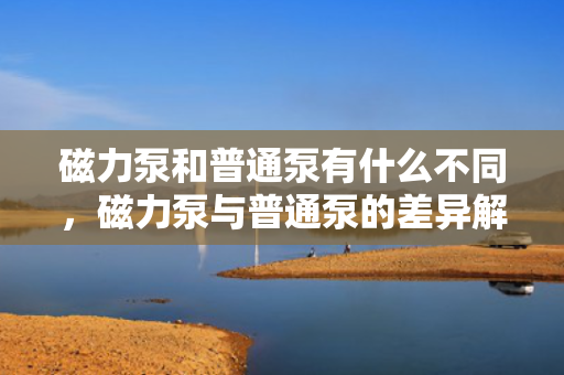 磁力泵和普通泵有什么不同，磁力泵与普通泵的差异解析