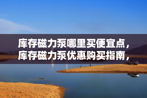 库存磁力泵哪里买便宜点，库存磁力泵优惠购买指南，找到***便宜的购买渠道