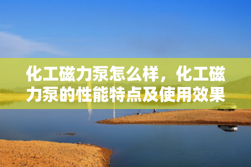 化工磁力泵怎么样，化工磁力泵的性能特点及使用效果评析