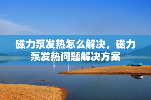 磁力泵发热怎么解决，磁力泵发热问题解决方案