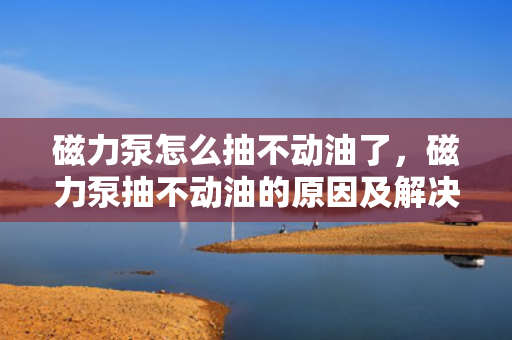 磁力泵怎么抽不动油了，磁力泵抽不动油的原因及解决方法