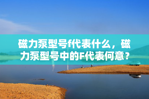 磁力泵型号f代表什么，磁力泵型号中的F代表何意？