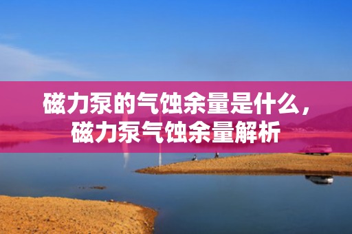 磁力泵的气蚀余量是什么，磁力泵气蚀余量解析