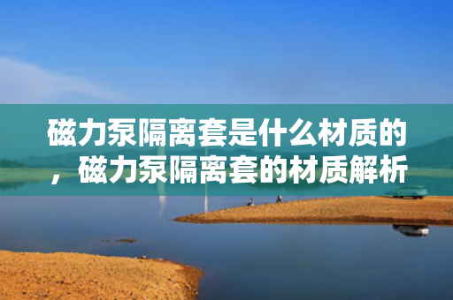 磁力泵隔离套是什么材质的，磁力泵隔离套的材质解析