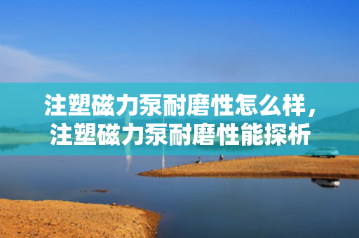 注塑磁力泵耐磨性怎么样，注塑磁力泵耐磨性能探析