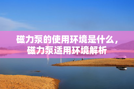 磁力泵的使用环境是什么，磁力泵适用环境解析