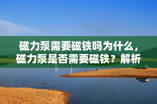 磁力泵需要磁铁吗为什么，磁力泵是否需要磁铁？解析磁力泵的工作原理