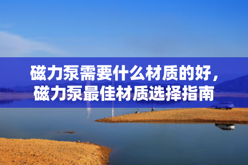 磁力泵需要什么材质的好，磁力泵***佳材质选择指南