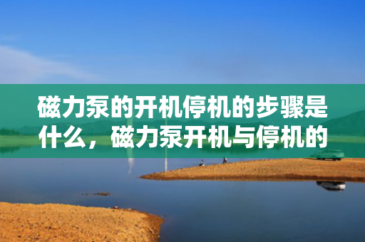 磁力泵的开机停机的步骤是什么，磁力泵开机与停机的操作步骤详解