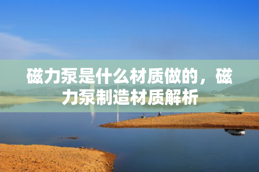 磁力泵是什么材质做的，磁力泵制造材质解析