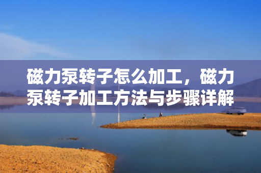 磁力泵转子怎么加工，磁力泵转子加工方法与步骤详解