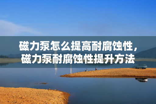 磁力泵怎么提高耐腐蚀性，磁力泵耐腐蚀性提升方法