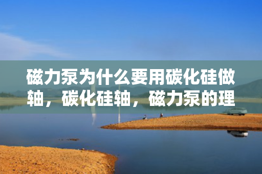 磁力泵为什么要用碳化硅做轴，碳化硅轴，磁力泵的理想选择