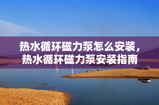 热水循环磁力泵怎么安装，热水循环磁力泵安装指南