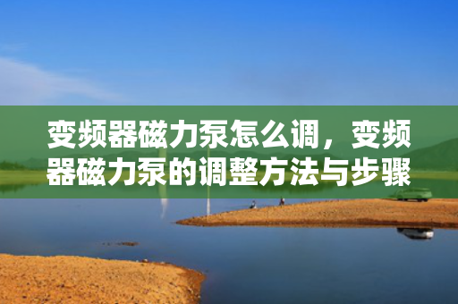 变频器磁力泵怎么调，变频器磁力泵的调整方法与步骤