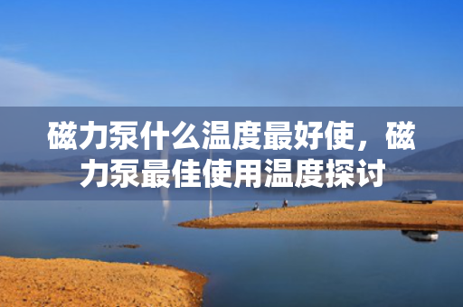 磁力泵什么温度***好使，磁力泵***佳使用温度探讨