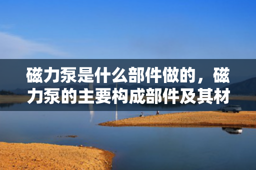 磁力泵是什么部件做的，磁力泵的主要构成部件及其材料解析