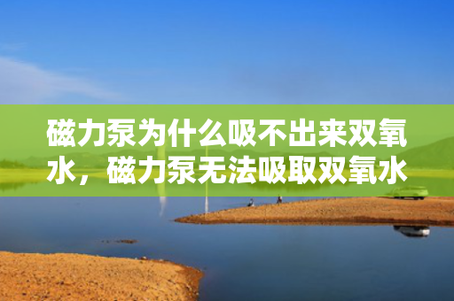 磁力泵为什么吸不出来双氧水，磁力泵无法吸取双氧水的原因解析