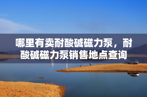 哪里有卖耐酸碱磁力泵，耐酸碱磁力泵销售地点查询