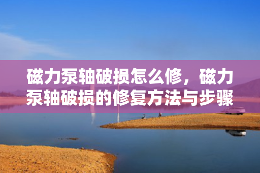 磁力泵轴破损怎么修，磁力泵轴破损的修复方法与步骤