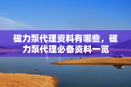 磁力泵代理资料有哪些，磁力泵代理必备资料一览