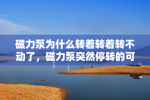磁力泵为什么转着转着转不动了，磁力泵突然停转的可能原因及解决方法