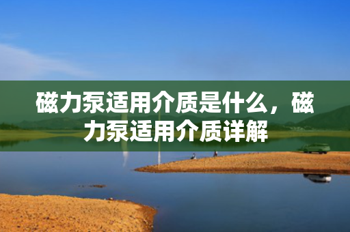 磁力泵适用介质是什么，磁力泵适用介质详解