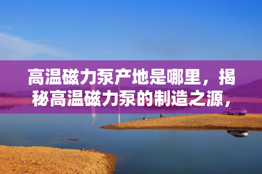 高温磁力泵产地是哪里，揭秘高温磁力泵的制造之源，产地详解