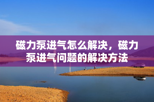 磁力泵进气怎么解决，磁力泵进气问题的解决方法