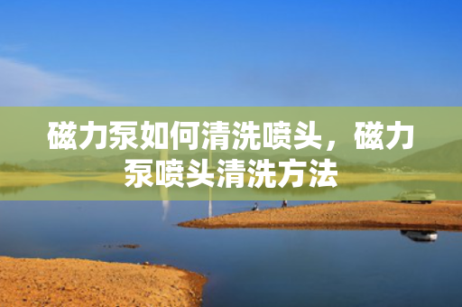 磁力泵如何清洗喷头，磁力泵喷头清洗方法