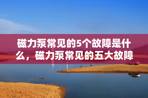 磁力泵常见的5个故障是什么，磁力泵常见的五大故障解析