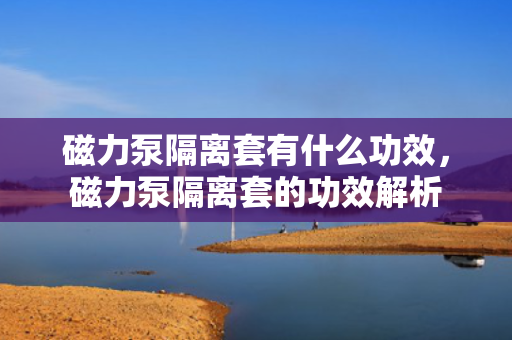 磁力泵隔离套有什么功效，磁力泵隔离套的功效解析