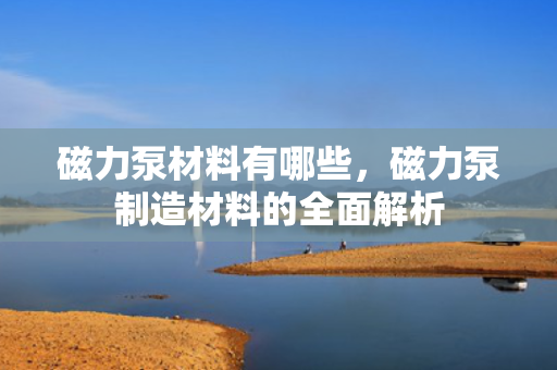 磁力泵材料有哪些，磁力泵制造材料的全面解析