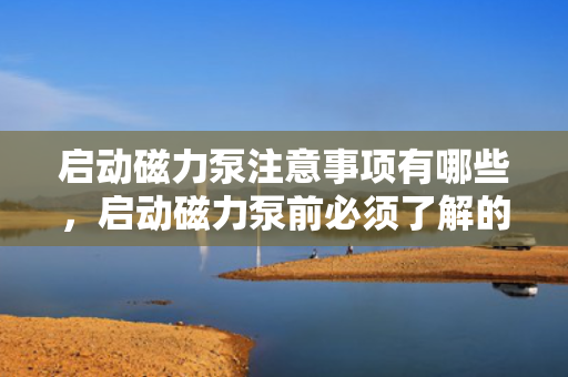 启动磁力泵注意事项有哪些，启动磁力泵前必须了解的注意事项