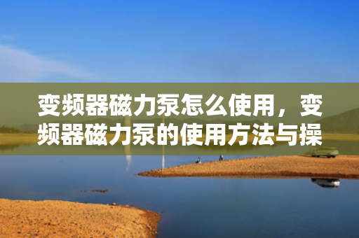 变频器磁力泵怎么使用，变频器磁力泵的使用方法与操作指南