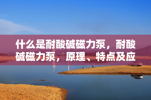 什么是耐酸碱磁力泵，耐酸碱磁力泵，原理、特点及应用概述