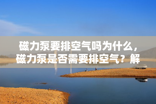 磁力泵要排空气吗为什么，磁力泵是否需要排空气？解析磁力泵的工作原理与排气需求
