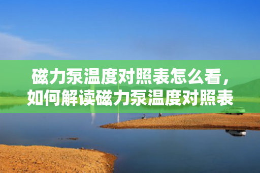 磁力泵温度对照表怎么看，如何解读磁力泵温度对照表