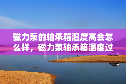 磁力泵的轴承箱温度高会怎么样，磁力泵轴承箱温度过高可能引发的问题及后果