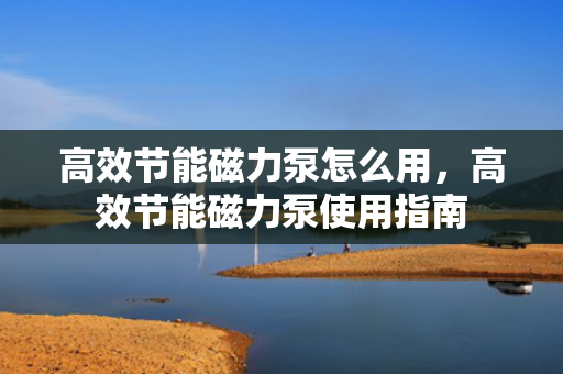 高效节能磁力泵怎么用，高效节能磁力泵使用指南