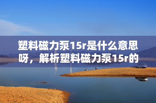 塑料磁力泵15r是什么意思呀，解析塑料磁力泵15r的含义与特点