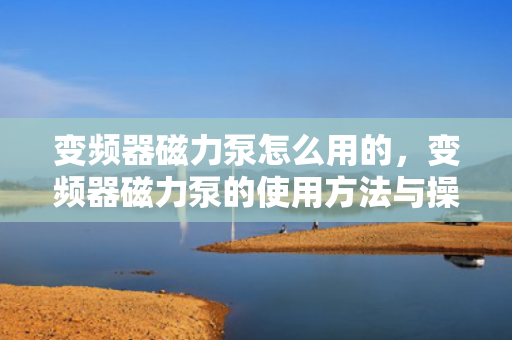 变频器磁力泵怎么用的，变频器磁力泵的使用方法与操作指南