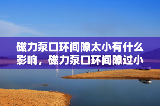 磁力泵口环间隙太小有什么影响，磁力泵口环间隙过小的影响解析