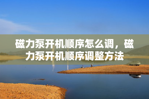 磁力泵开机顺序怎么调，磁力泵开机顺序调整方法