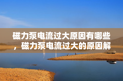 磁力泵电流过大原因有哪些，磁力泵电流过大的原因解析