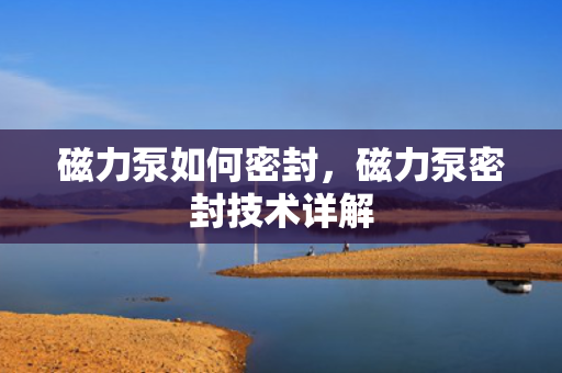 磁力泵如何密封，磁力泵密封技术详解