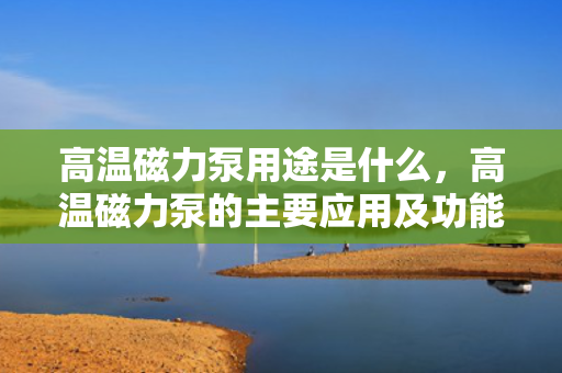 高温磁力泵用途是什么，高温磁力泵的主要应用及功能解析