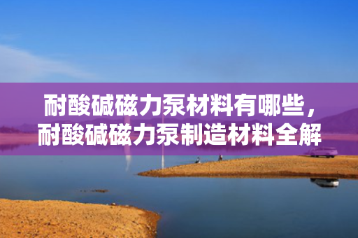 耐酸碱磁力泵材料有哪些，耐酸碱磁力泵制造材料全解析